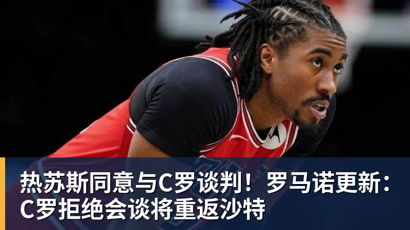 彩神v热苏斯同意与C罗谈判！罗马诺更新：C罗拒绝会谈将重返沙特