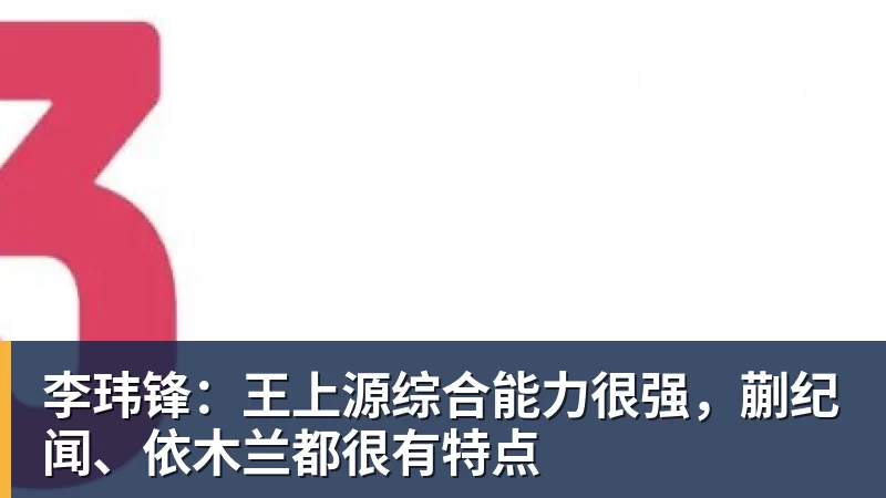 彩神v李玮锋：王上源综合能力很强，蒯纪闻、依木兰都很有特点